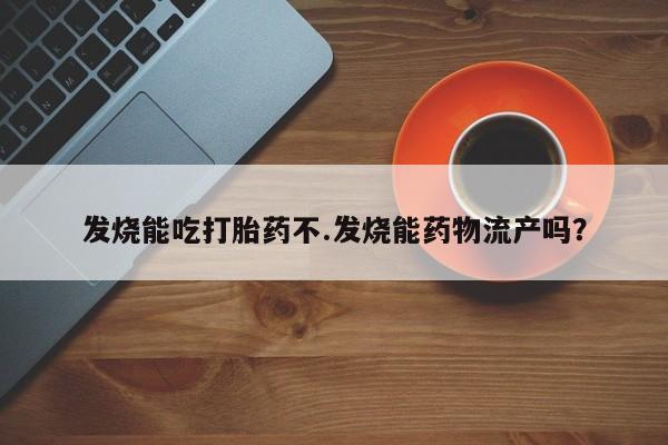 堕胎药微信发烧能吃打胎药不.发烧能药物流产吗？