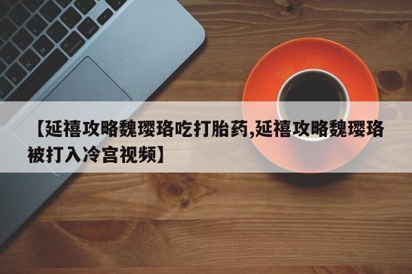 堕胎药微信【延禧攻略魏璎珞吃打胎药,延禧攻略魏璎珞被打入冷宫视频】