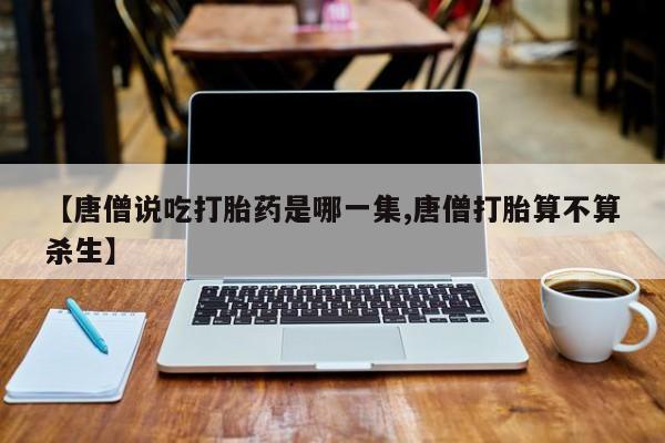 堕胎药微信【唐僧说吃打胎药是哪一集,唐僧打胎算不算杀生】