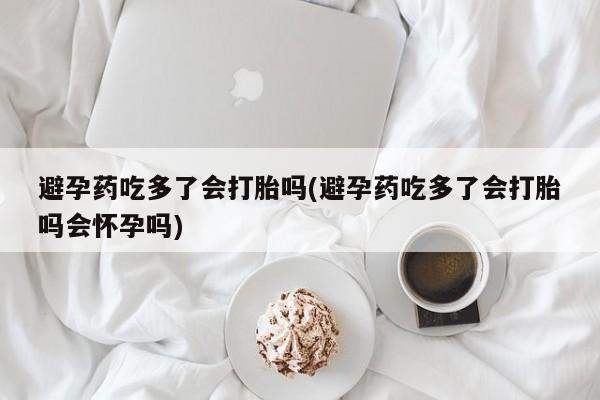 堕胎药微信避孕药吃多了会打胎吗(避孕药吃多了会打胎吗会怀孕吗)