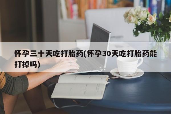 堕胎药微信怀孕三十天吃打胎药(怀孕30天吃打胎药能打掉吗)