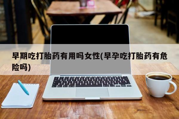堕胎药微信早期吃打胎药有用吗女性(早孕吃打胎药有危险吗)