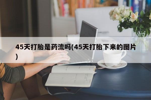堕胎药微信45天打胎是药流吗(45天打胎下来的图片)