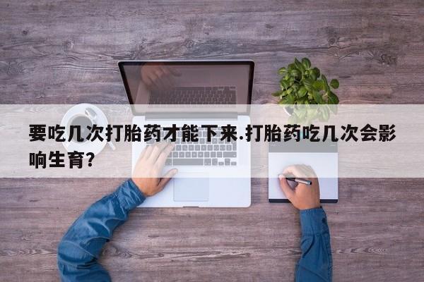 堕胎药微信要吃几次打胎药才能下来.打胎药吃几次会影响生育？