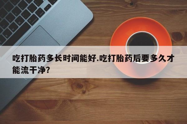 堕胎药微信吃打胎药多长时间能好.吃打胎药后要多久才能流干净？