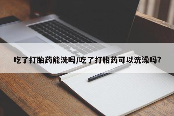 堕胎药微信吃了打胎药能洗吗/吃了打胎药可以洗澡吗?