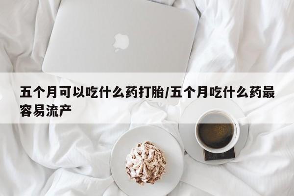 堕胎药微信五个月可以吃什么药打胎/五个月吃什么药最容易流产
