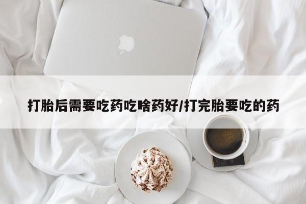 堕胎药微信打胎后需要吃药吃啥药好/打完胎要吃的药