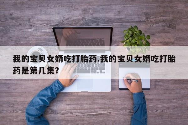 堕胎药微信我的宝贝女婿吃打胎药.我的宝贝女婿吃打胎药是第几集？