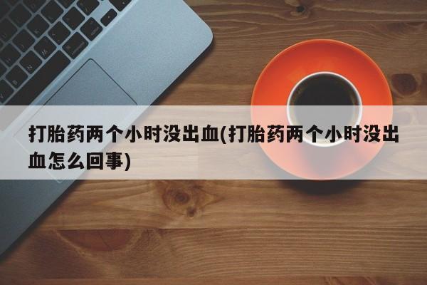 堕胎药微信打胎药两个小时没出血(打胎药两个小时没出血怎么回事)