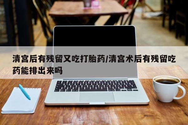 堕胎药微信清宫后有残留又吃打胎药/清宫术后有残留吃药能排出来吗