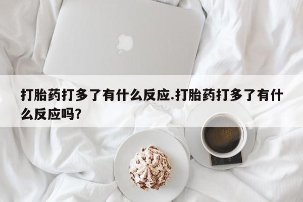 堕胎药微信打胎药打多了有什么反应.打胎药打多了有什么反应吗？