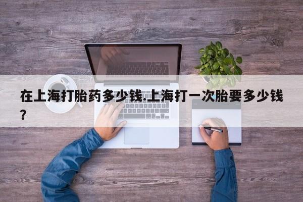 堕胎药微信在上海打胎药多少钱.上海打一次胎要多少钱？