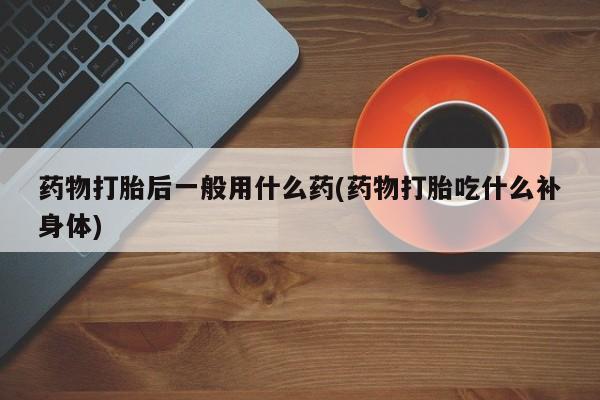 堕胎药微信药物打胎后一般用什么药(药物打胎吃什么补身体)
