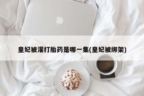 堕胎药微信皇妃被灌打胎药是哪一集(皇妃被绑架)