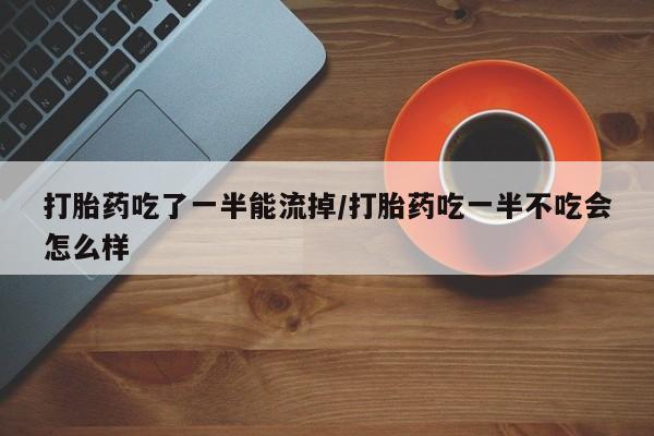 堕胎药微信打胎药吃了一半能流掉/打胎药吃一半不吃会怎么样