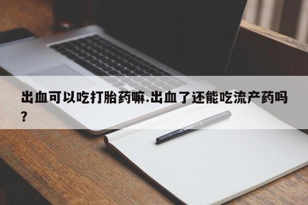 堕胎药微信出血可以吃打胎药嘛.出血了还能吃流产药吗？