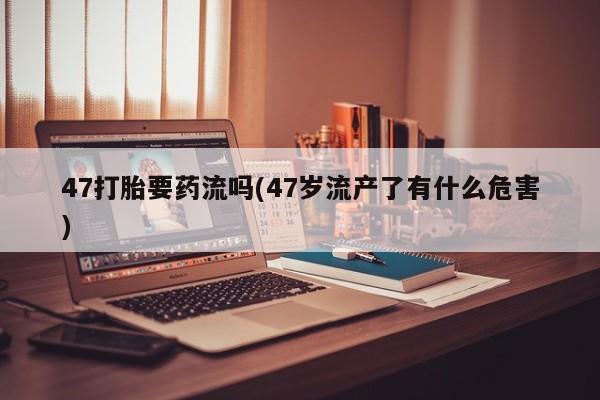 堕胎药微信47打胎要药流吗(47岁流产了有什么危害)