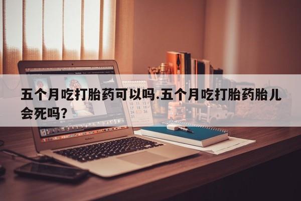 堕胎药微信五个月吃打胎药可以吗.五个月吃打胎药胎儿会死吗？