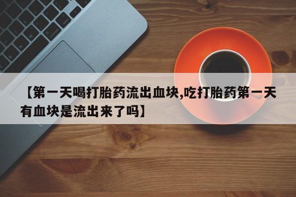 堕胎药微信【第一天喝打胎药流出血块,吃打胎药第一天有血块是流出来了吗】