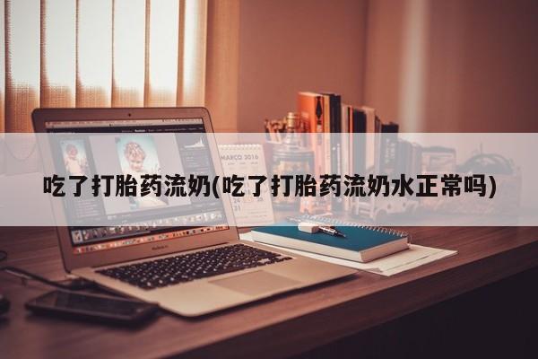 堕胎药微信吃了打胎药流奶(吃了打胎药流奶水正常吗)