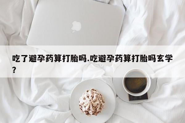 堕胎药微信吃了避孕药算打胎吗.吃避孕药算打胎吗玄学？