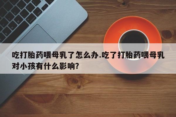 堕胎药微信吃打胎药喂母乳了怎么办.吃了打胎药喂母乳对小孩有什么影响？
