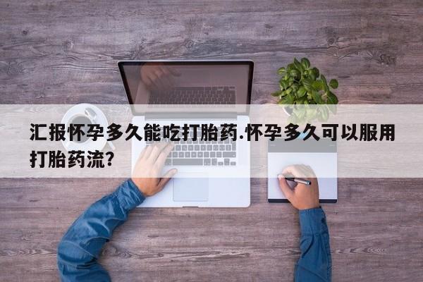 堕胎药微信汇报怀孕多久能吃打胎药.怀孕多久可以服用打胎药流？
