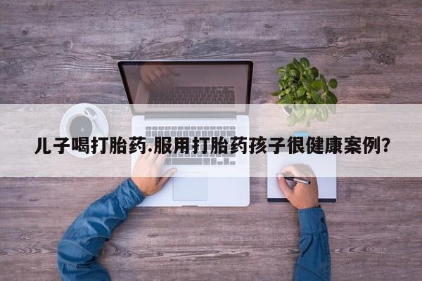 堕胎药微信儿子喝打胎药.服用打胎药孩子很健康案例？