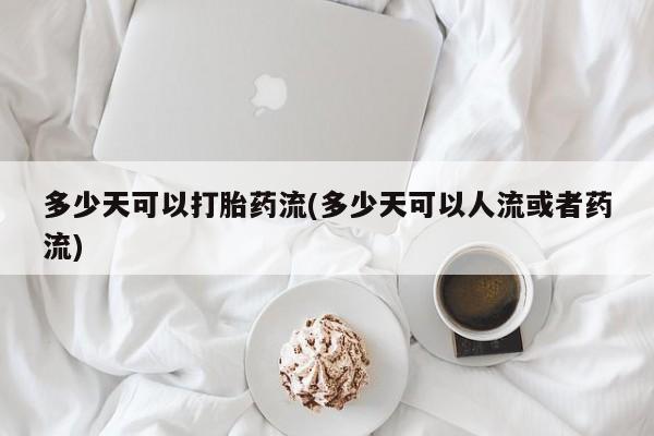 堕胎药微信多少天可以打胎药流(多少天可以人流或者药流)