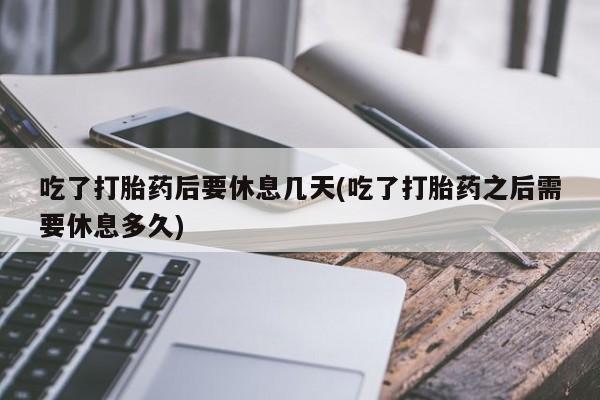 堕胎药微信吃了打胎药后要休息几天(吃了打胎药之后需要休息多久)