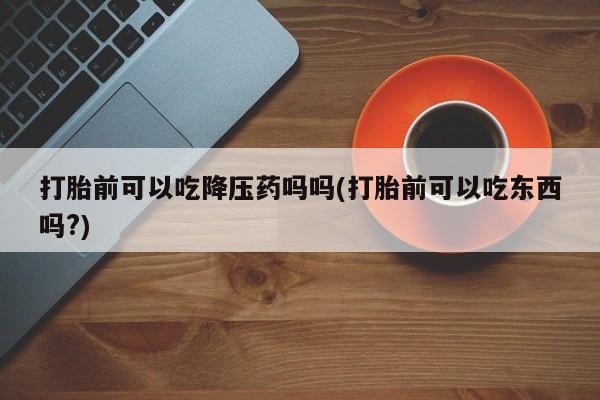 堕胎药微信打胎前可以吃降压药吗吗(打胎前可以吃东西吗?)