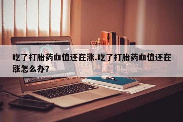 堕胎药微信吃了打胎药血值还在涨.吃了打胎药血值还在涨怎么办？