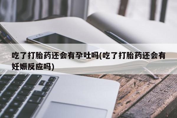 堕胎药微信吃了打胎药还会有孕吐吗(吃了打胎药还会有妊娠反应吗)