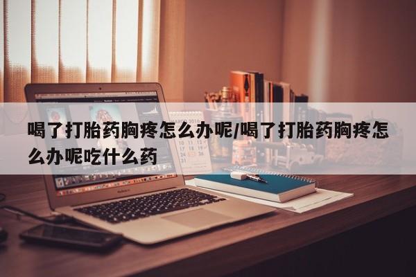 堕胎药微信喝了打胎药胸疼怎么办呢/喝了打胎药胸疼怎么办呢吃什么药
