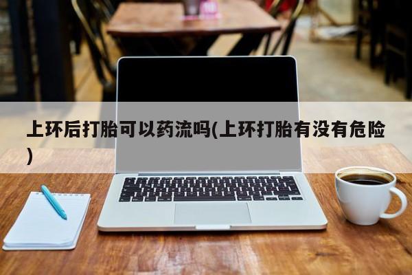 堕胎药微信上环后打胎可以药流吗(上环打胎有没有危险)