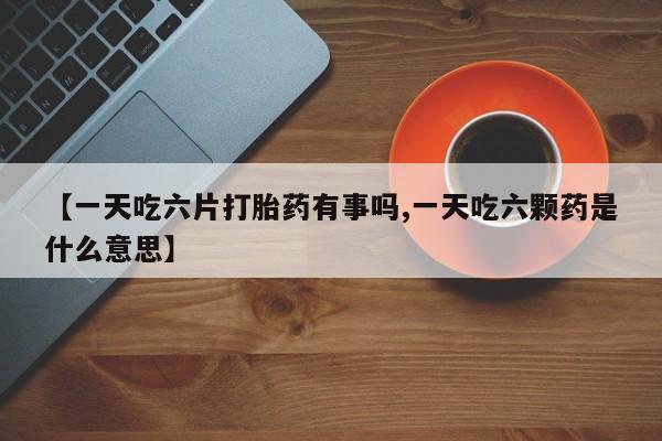 堕胎药微信【一天吃六片打胎药有事吗,一天吃六颗药是什么意思】
