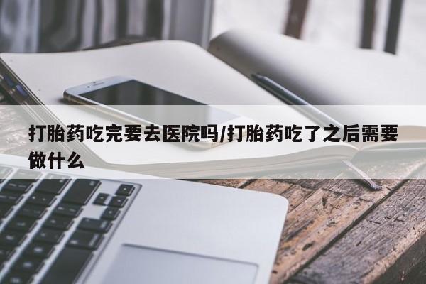 堕胎药微信打胎药吃完要去医院吗/打胎药吃了之后需要做什么