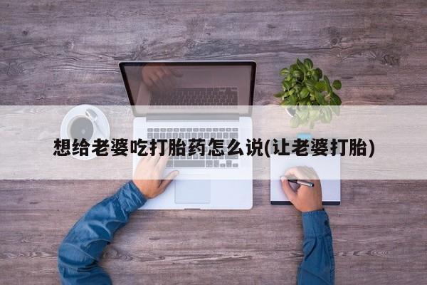 堕胎药微信想给老婆吃打胎药怎么说(让老婆打胎)