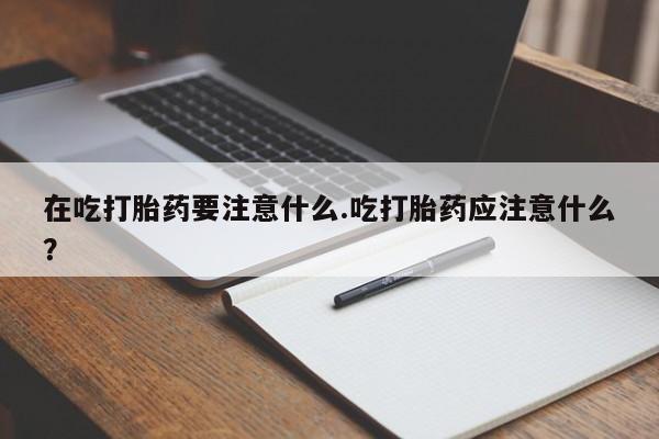 堕胎药微信在吃打胎药要注意什么.吃打胎药应注意什么？
