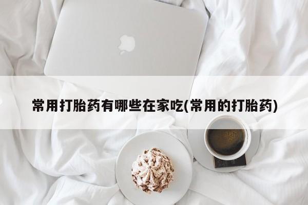 堕胎药微信常用打胎药有哪些在家吃(常用的打胎药)