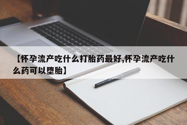 堕胎药微信【怀孕流产吃什么打胎药最好,怀孕流产吃什么药可以堕胎】