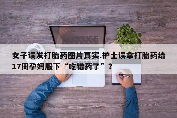 堕胎药微信女子误发打胎药图片真实.护士误拿打胎药给17周孕妈服下“吃错药了”？
