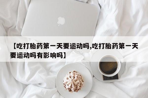 堕胎药微信【吃打胎药第一天要运动吗,吃打胎药第一天要运动吗有影响吗】