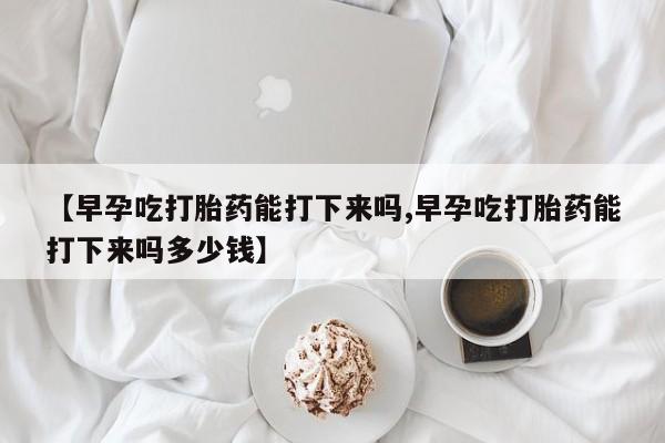 堕胎药微信【早孕吃打胎药能打下来吗,早孕吃打胎药能打下来吗多少钱】