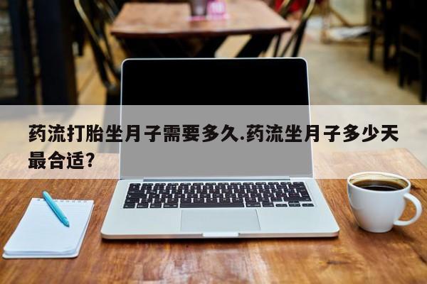 堕胎药微信药流打胎坐月子需要多久.药流坐月子多少天最合适？