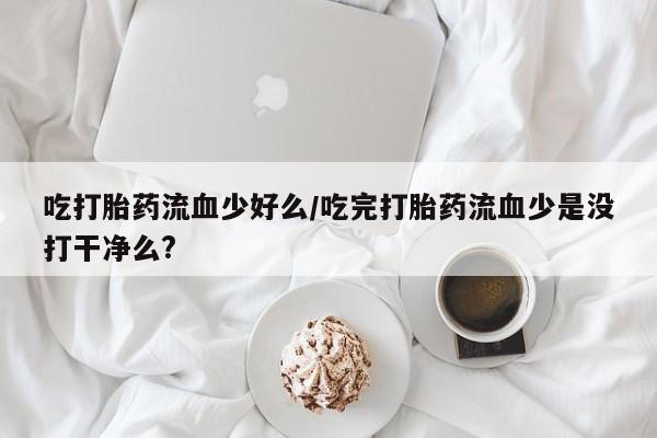 堕胎药微信吃打胎药流血少好么/吃完打胎药流血少是没打干净么?
