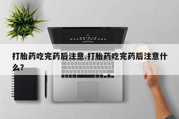 堕胎药微信打胎药吃完药后注意.打胎药吃完药后注意什么？