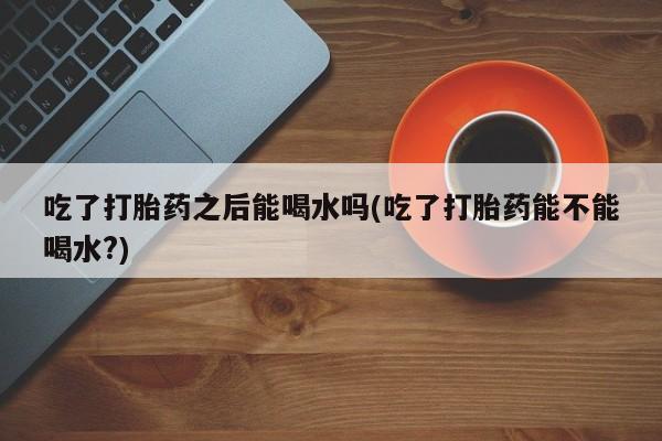 堕胎药微信吃了打胎药之后能喝水吗(吃了打胎药能不能喝水?)