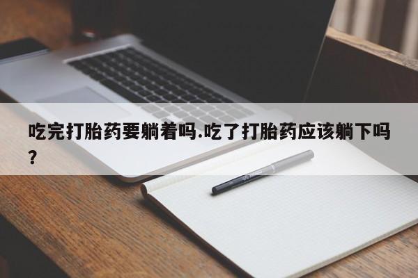 堕胎药微信吃完打胎药要躺着吗.吃了打胎药应该躺下吗？